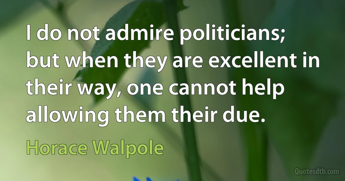 I do not admire politicians; but when they are excellent in their way, one cannot help allowing them their due. (Horace Walpole)