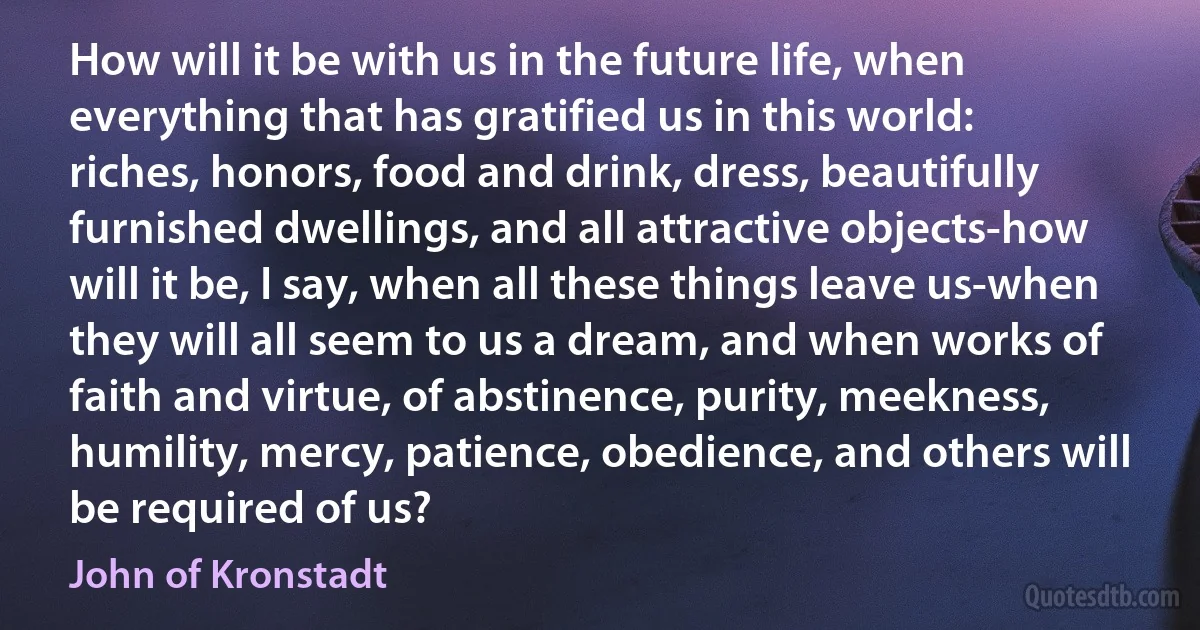 How will it be with us in the future life, when everything that has gratified us in this world: riches, honors, food and drink, dress, beautifully furnished dwellings, and all attractive objects-how will it be, I say, when all these things leave us-when they will all seem to us a dream, and when works of faith and virtue, of abstinence, purity, meekness, humility, mercy, patience, obedience, and others will be required of us? (John of Kronstadt)