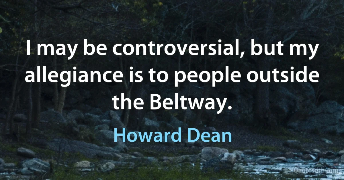 I may be controversial, but my allegiance is to people outside the Beltway. (Howard Dean)