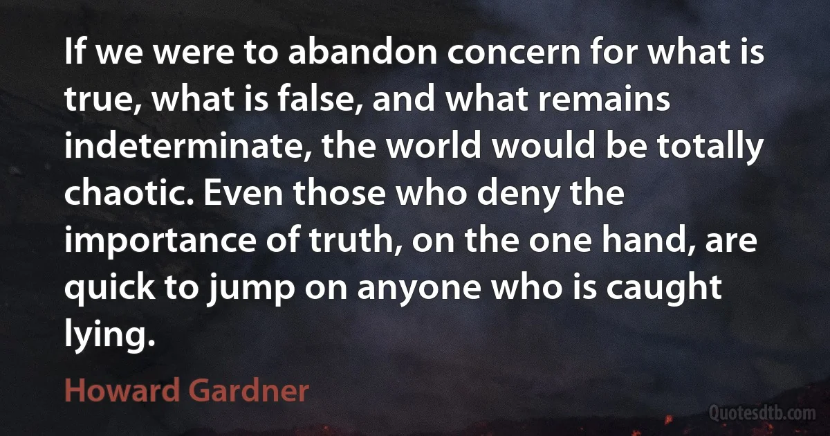 If we were to abandon concern for what is true, what is false, and what remains indeterminate, the world would be totally chaotic. Even those who deny the importance of truth, on the one hand, are quick to jump on anyone who is caught lying. (Howard Gardner)