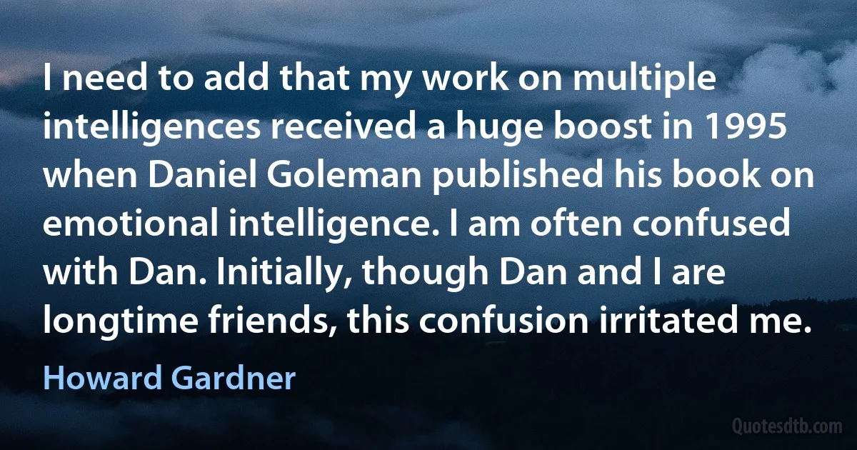 I need to add that my work on multiple intelligences received a huge boost in 1995 when Daniel Goleman published his book on emotional intelligence. I am often confused with Dan. Initially, though Dan and I are longtime friends, this confusion irritated me. (Howard Gardner)