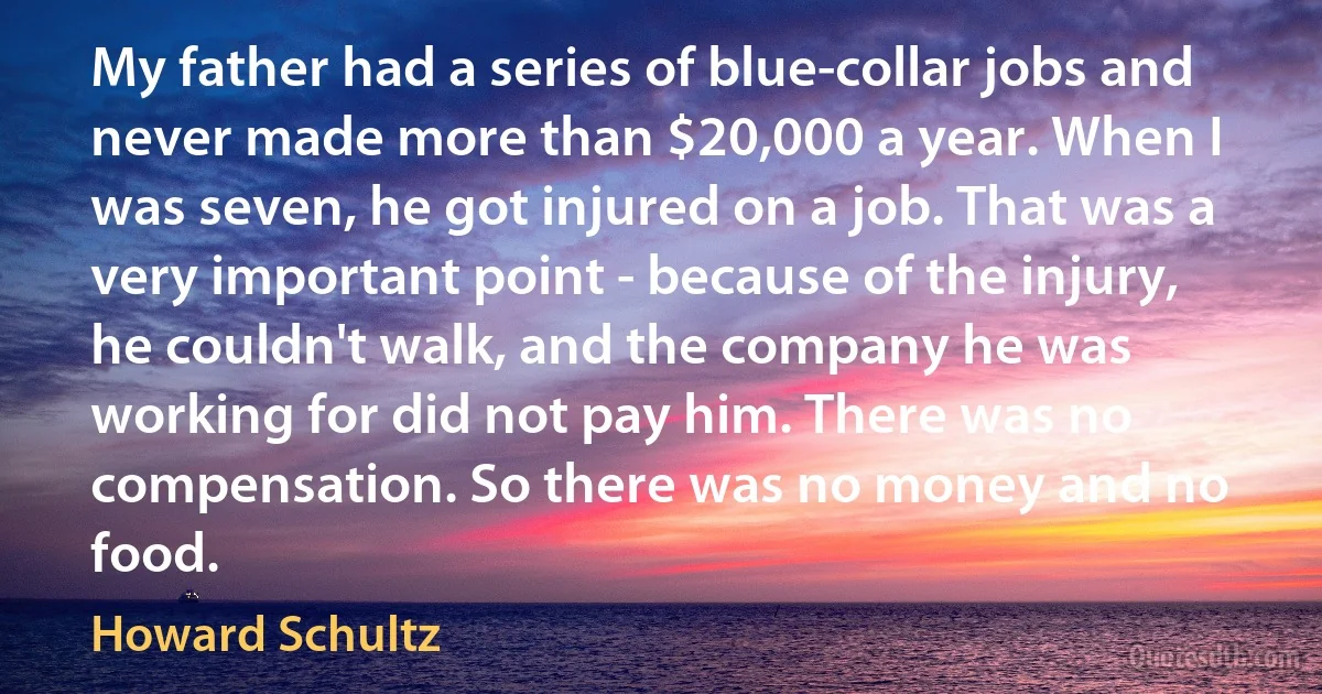 My father had a series of blue-collar jobs and never made more than $20,000 a year. When I was seven, he got injured on a job. That was a very important point - because of the injury, he couldn't walk, and the company he was working for did not pay him. There was no compensation. So there was no money and no food. (Howard Schultz)