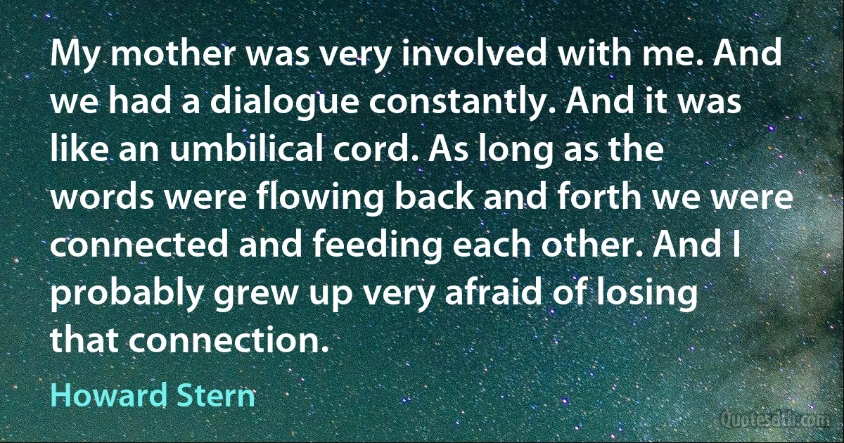 My mother was very involved with me. And we had a dialogue constantly. And it was like an umbilical cord. As long as the words were flowing back and forth we were connected and feeding each other. And I probably grew up very afraid of losing that connection. (Howard Stern)