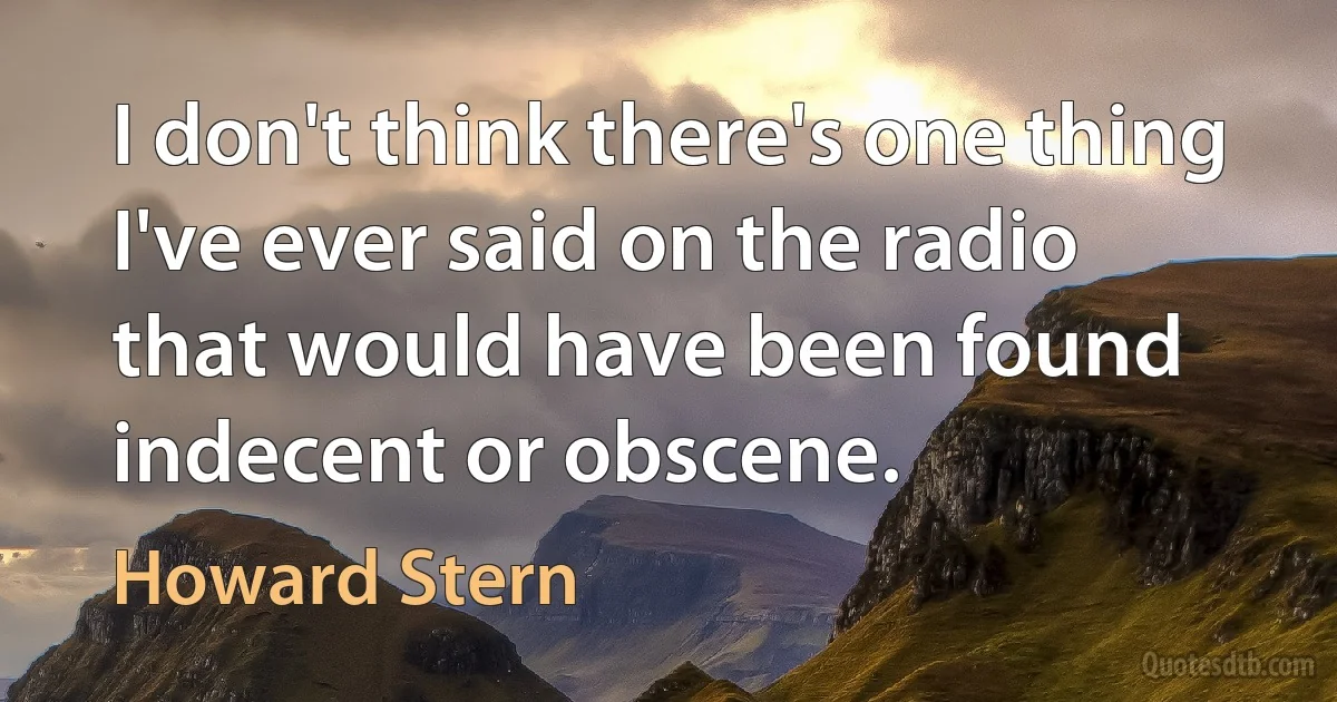 I don't think there's one thing I've ever said on the radio that would have been found indecent or obscene. (Howard Stern)