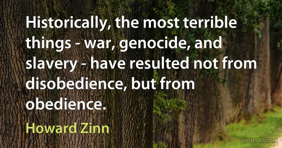 Historically, the most terrible things - war, genocide, and slavery - have resulted not from disobedience, but from obedience. (Howard Zinn)