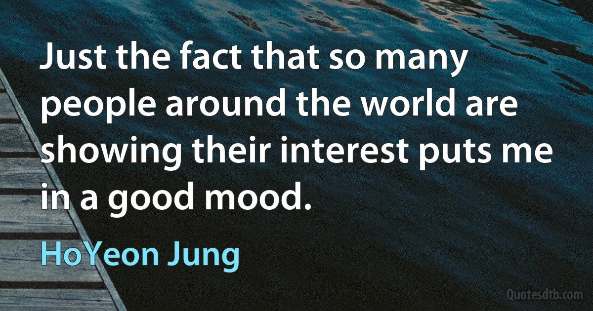 Just the fact that so many people around the world are showing their interest puts me in a good mood. (HoYeon Jung)