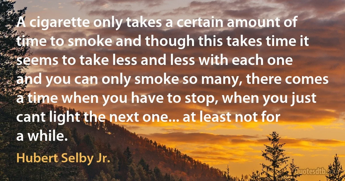 A cigarette only takes a certain amount of time to smoke and though this takes time it seems to take less and less with each one and you can only smoke so many, there comes a time when you have to stop, when you just cant light the next one... at least not for a while. (Hubert Selby Jr.)