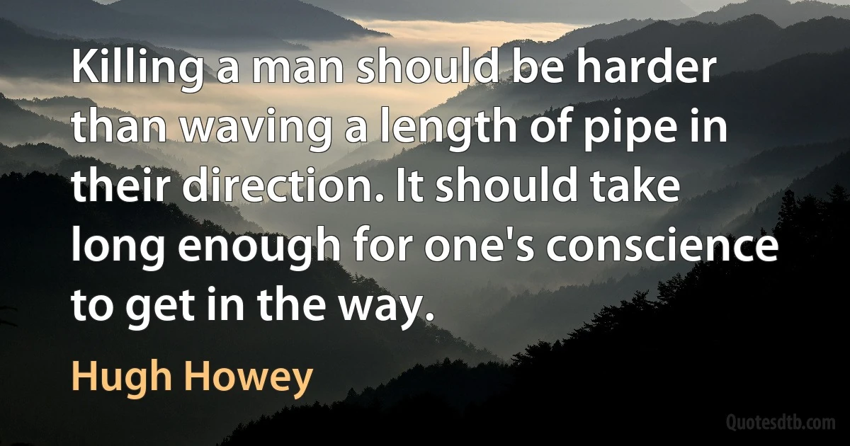 Killing a man should be harder than waving a length of pipe in their direction. It should take long enough for one's conscience to get in the way. (Hugh Howey)