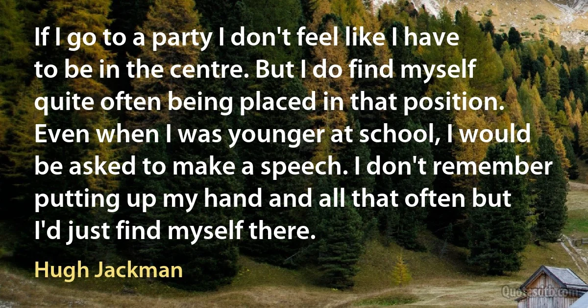 If I go to a party I don't feel like I have to be in the centre. But I do find myself quite often being placed in that position. Even when I was younger at school, I would be asked to make a speech. I don't remember putting up my hand and all that often but I'd just find myself there. (Hugh Jackman)