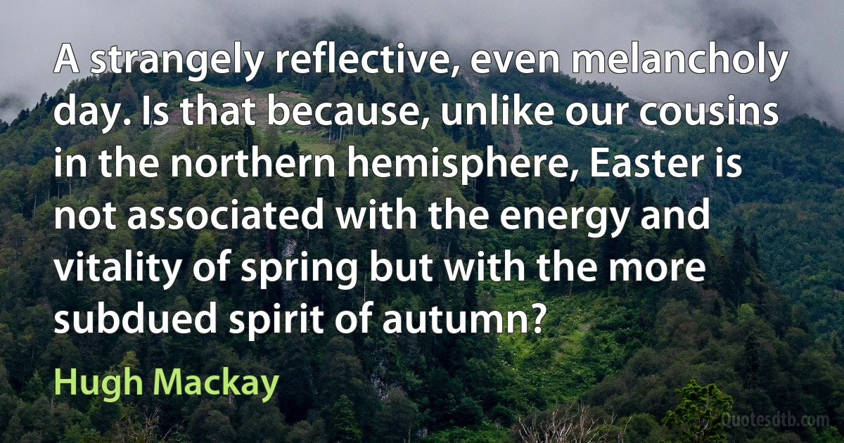 A strangely reflective, even melancholy day. Is that because, unlike our cousins in the northern hemisphere, Easter is not associated with the energy and vitality of spring but with the more subdued spirit of autumn? (Hugh Mackay)