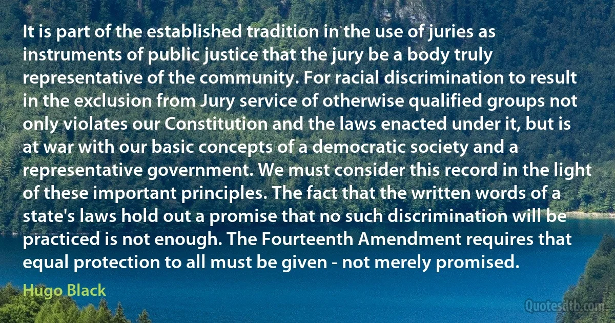 It is part of the established tradition in the use of juries as instruments of public justice that the jury be a body truly representative of the community. For racial discrimination to result in the exclusion from Jury service of otherwise qualified groups not only violates our Constitution and the laws enacted under it, but is at war with our basic concepts of a democratic society and a representative government. We must consider this record in the light of these important principles. The fact that the written words of a state's laws hold out a promise that no such discrimination will be practiced is not enough. The Fourteenth Amendment requires that equal protection to all must be given - not merely promised. (Hugo Black)