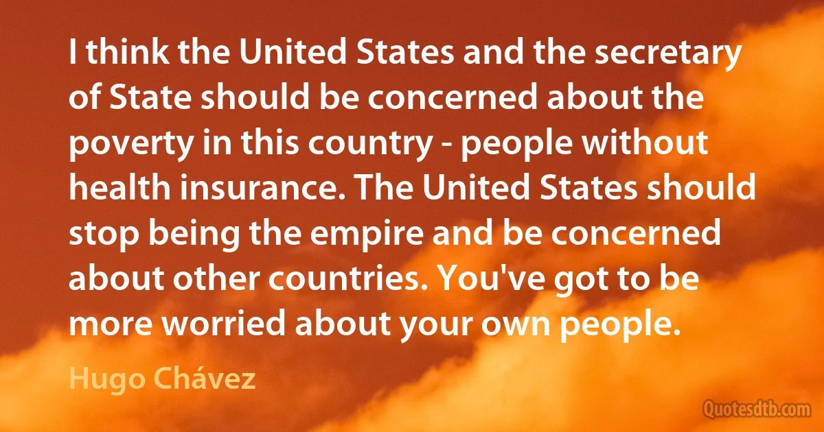 I think the United States and the secretary of State should be concerned about the poverty in this country - people without health insurance. The United States should stop being the empire and be concerned about other countries. You've got to be more worried about your own people. (Hugo Chávez)