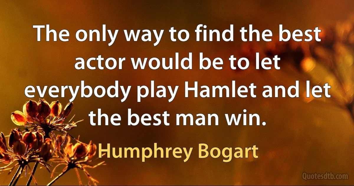 The only way to find the best actor would be to let everybody play Hamlet and let the best man win. (Humphrey Bogart)