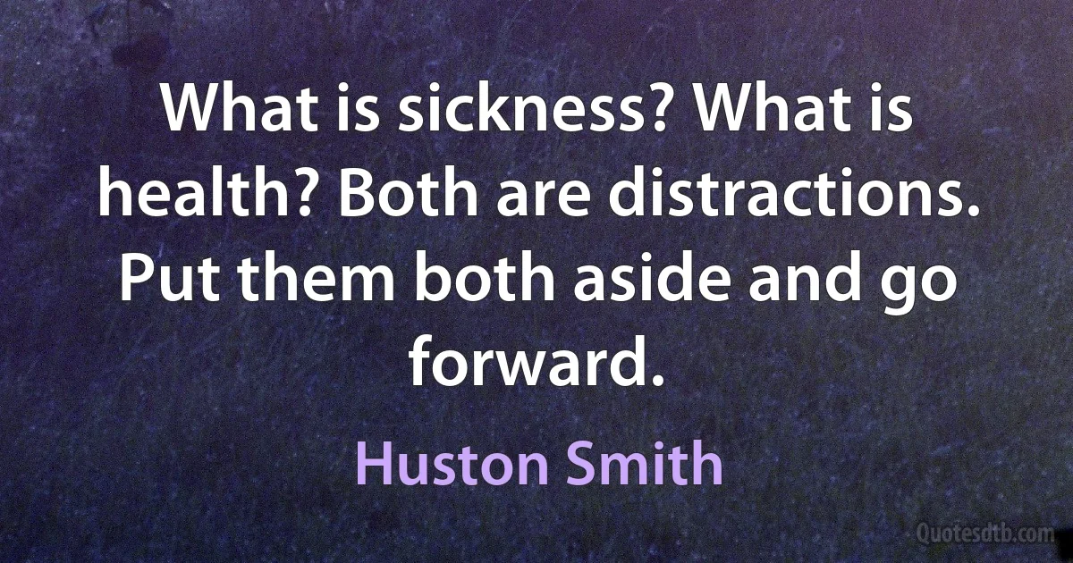 What is sickness? What is health? Both are distractions. Put them both aside and go forward. (Huston Smith)