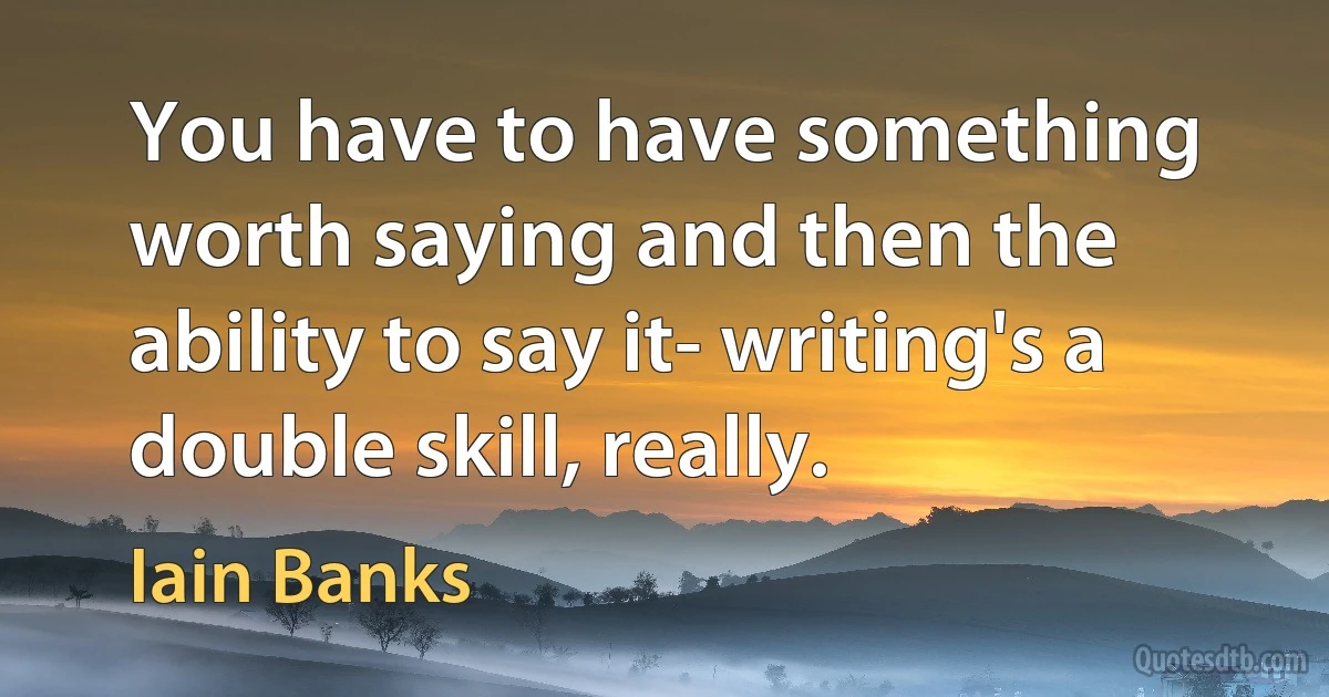 You have to have something worth saying and then the ability to say it- writing's a double skill, really. (Iain Banks)