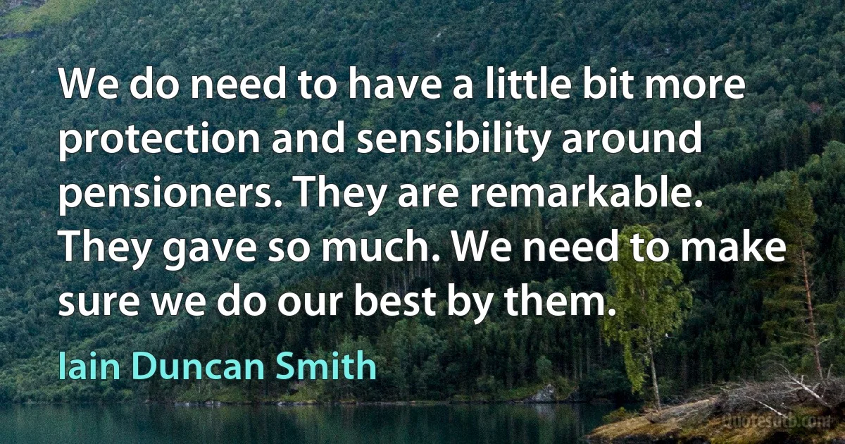 We do need to have a little bit more protection and sensibility around pensioners. They are remarkable. They gave so much. We need to make sure we do our best by them. (Iain Duncan Smith)