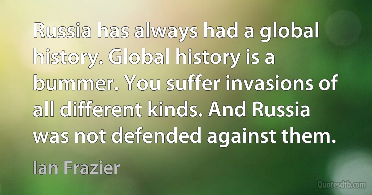 Russia has always had a global history. Global history is a bummer. You suffer invasions of all different kinds. And Russia was not defended against them. (Ian Frazier)