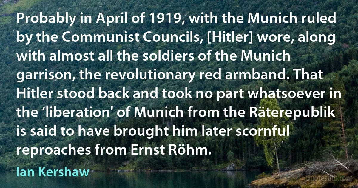 Probably in April of 1919, with the Munich ruled by the Communist Councils, [Hitler] wore, along with almost all the soldiers of the Munich garrison, the revolutionary red armband. That Hitler stood back and took no part whatsoever in the ‘liberation' of Munich from the Räterepublik is said to have brought him later scornful reproaches from Ernst Röhm. (Ian Kershaw)