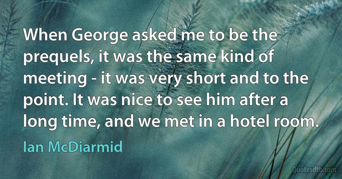 When George asked me to be the prequels, it was the same kind of meeting - it was very short and to the point. It was nice to see him after a long time, and we met in a hotel room. (Ian McDiarmid)