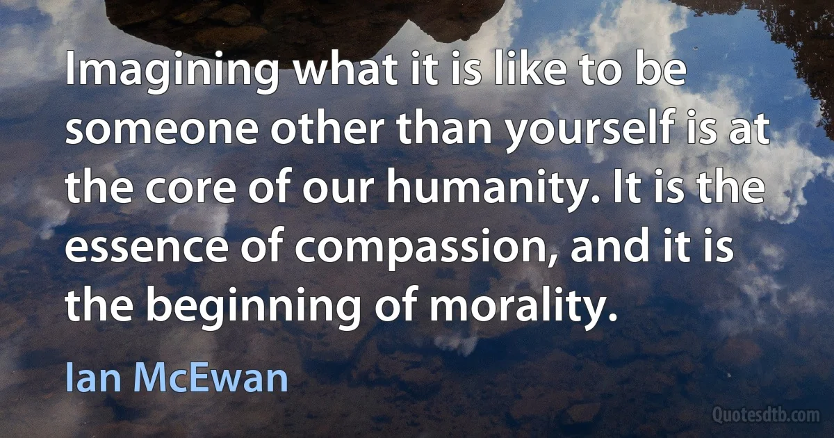 Imagining what it is like to be someone other than yourself is at the core of our humanity. It is the essence of compassion, and it is the beginning of morality. (Ian McEwan)