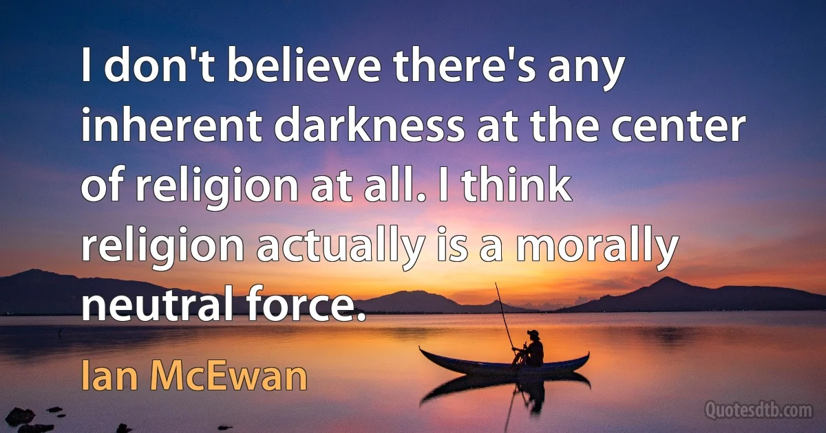 I don't believe there's any inherent darkness at the center of religion at all. I think religion actually is a morally neutral force. (Ian McEwan)