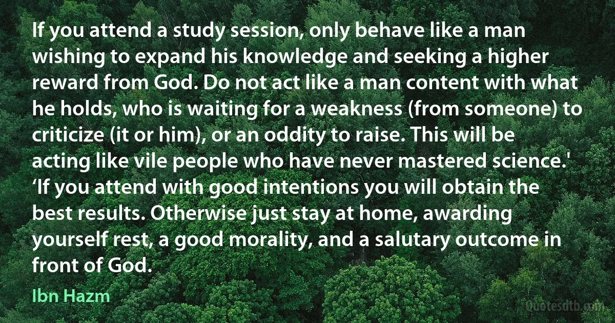 If you attend a study session, only behave like a man wishing to expand his knowledge and seeking a higher reward from God. Do not act like a man content with what he holds, who is waiting for a weakness (from someone) to criticize (it or him), or an oddity to raise. This will be acting like vile people who have never mastered science.' ‘If you attend with good intentions you will obtain the best results. Otherwise just stay at home, awarding yourself rest, a good morality, and a salutary outcome in front of God. (Ibn Hazm)