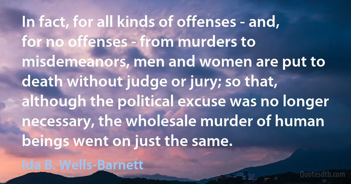 In fact, for all kinds of offenses - and, for no offenses - from murders to misdemeanors, men and women are put to death without judge or jury; so that, although the political excuse was no longer necessary, the wholesale murder of human beings went on just the same. (Ida B. Wells-Barnett)