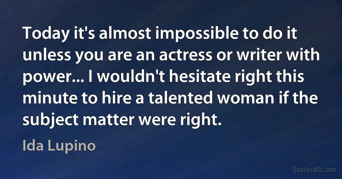 Today it's almost impossible to do it unless you are an actress or writer with power... I wouldn't hesitate right this minute to hire a talented woman if the subject matter were right. (Ida Lupino)