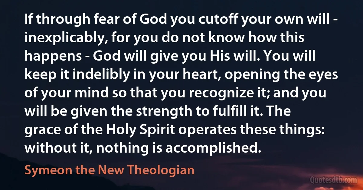 If through fear of God you cutoff your own will - inexplicably, for you do not know how this happens - God will give you His will. You will keep it indelibly in your heart, opening the eyes of your mind so that you recognize it; and you will be given the strength to fulfill it. The grace of the Holy Spirit operates these things: without it, nothing is accomplished. (Symeon the New Theologian)