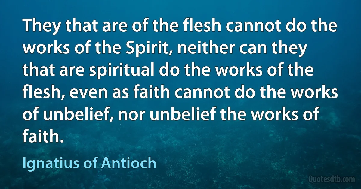 They that are of the flesh cannot do the works of the Spirit, neither can they that are spiritual do the works of the flesh, even as faith cannot do the works of unbelief, nor unbelief the works of faith. (Ignatius of Antioch)