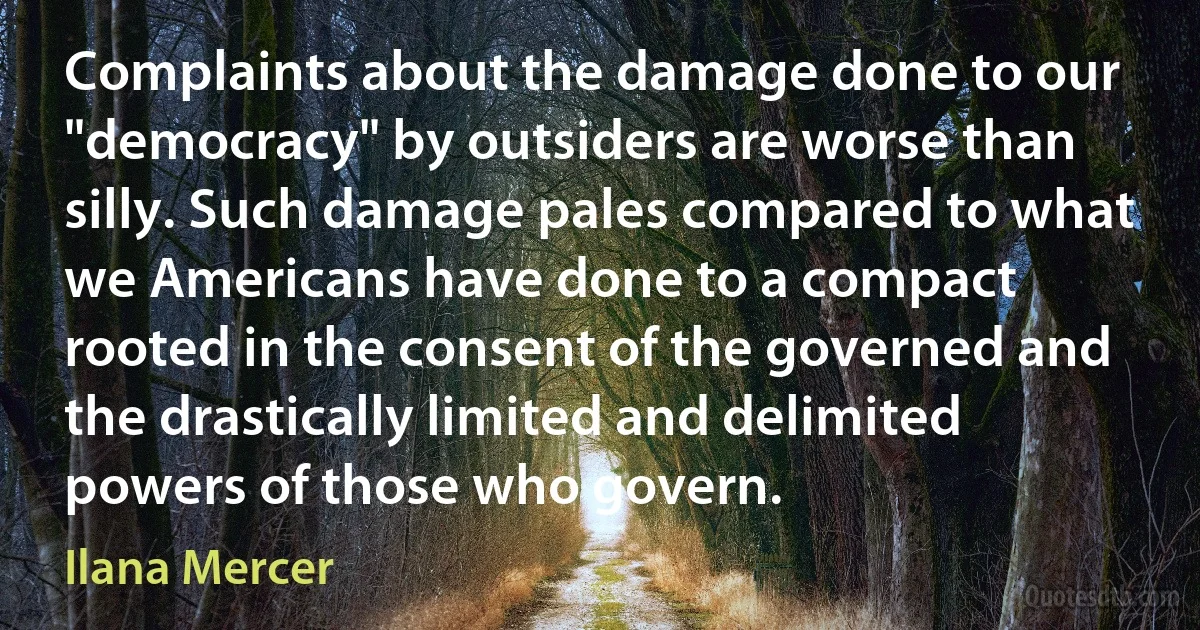 Complaints about the damage done to our "democracy" by outsiders are worse than silly. Such damage pales compared to what we Americans have done to a compact rooted in the consent of the governed and the drastically limited and delimited powers of those who govern. (Ilana Mercer)