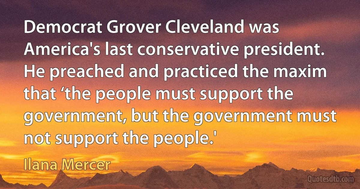 Democrat Grover Cleveland was America's last conservative president. He preached and practiced the maxim that ‘the people must support the government, but the government must not support the people.' (Ilana Mercer)