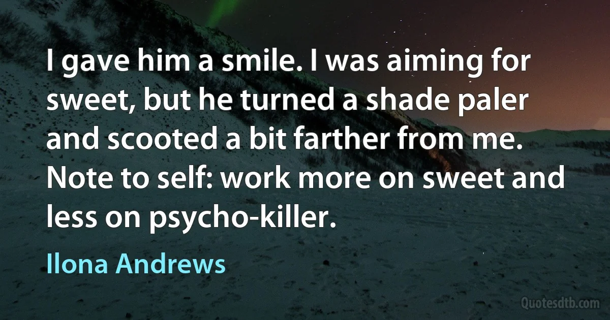 I gave him a smile. I was aiming for sweet, but he turned a shade paler and scooted a bit farther from me. Note to self: work more on sweet and less on psycho-killer. (Ilona Andrews)