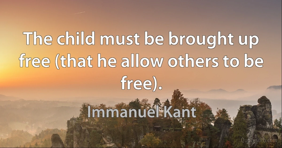 The child must be brought up free (that he allow others to be free). (Immanuel Kant)