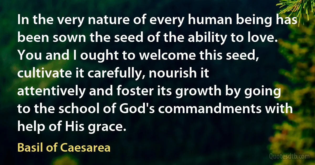 In the very nature of every human being has been sown the seed of the ability to love. You and I ought to welcome this seed, cultivate it carefully, nourish it attentively and foster its growth by going to the school of God's commandments with help of His grace. (Basil of Caesarea)