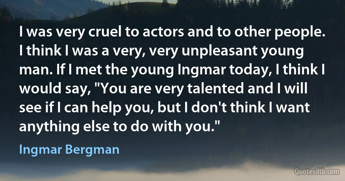 I was very cruel to actors and to other people. I think I was a very, very unpleasant young man. If I met the young Ingmar today, I think I would say, "You are very talented and I will see if I can help you, but I don't think I want anything else to do with you." (Ingmar Bergman)