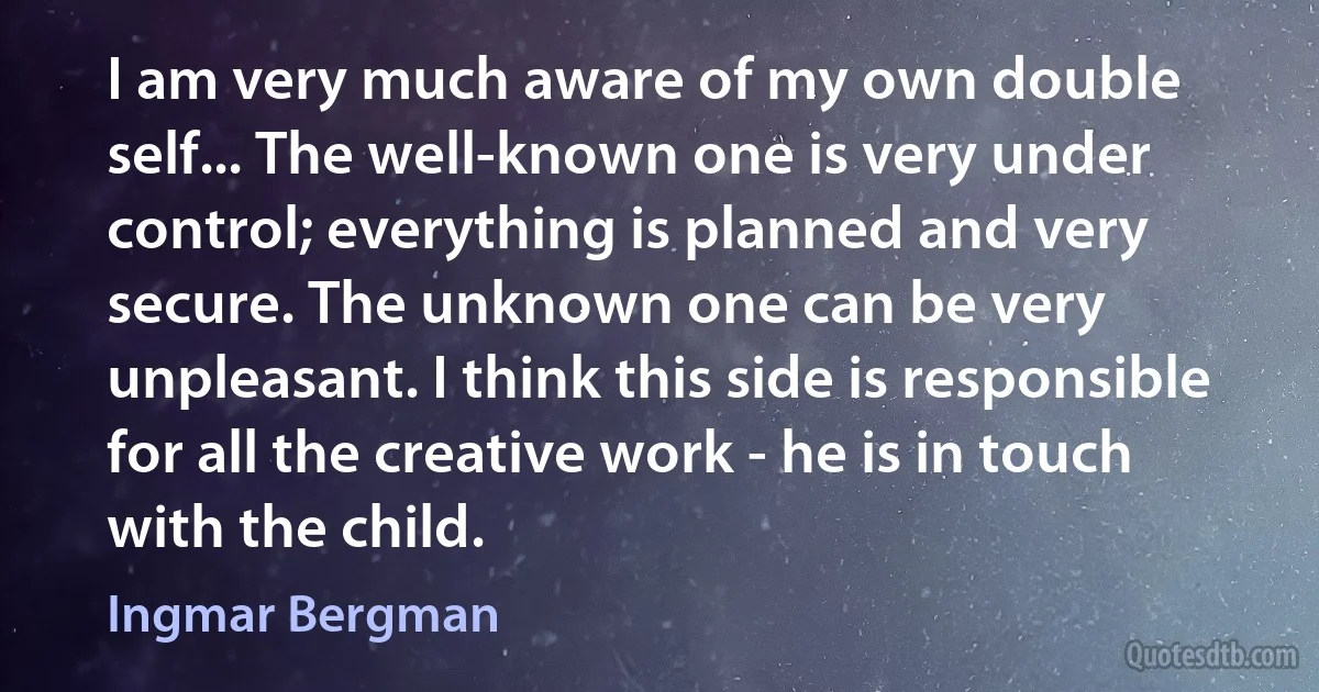 I am very much aware of my own double self... The well-known one is very under control; everything is planned and very secure. The unknown one can be very unpleasant. I think this side is responsible for all the creative work - he is in touch with the child. (Ingmar Bergman)