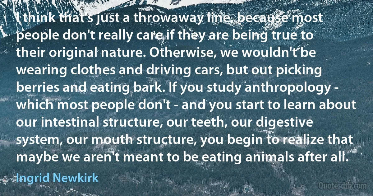 I think that's just a throwaway line, because most people don't really care if they are being true to their original nature. Otherwise, we wouldn't be wearing clothes and driving cars, but out picking berries and eating bark. If you study anthropology - which most people don't - and you start to learn about our intestinal structure, our teeth, our digestive system, our mouth structure, you begin to realize that maybe we aren't meant to be eating animals after all. (Ingrid Newkirk)