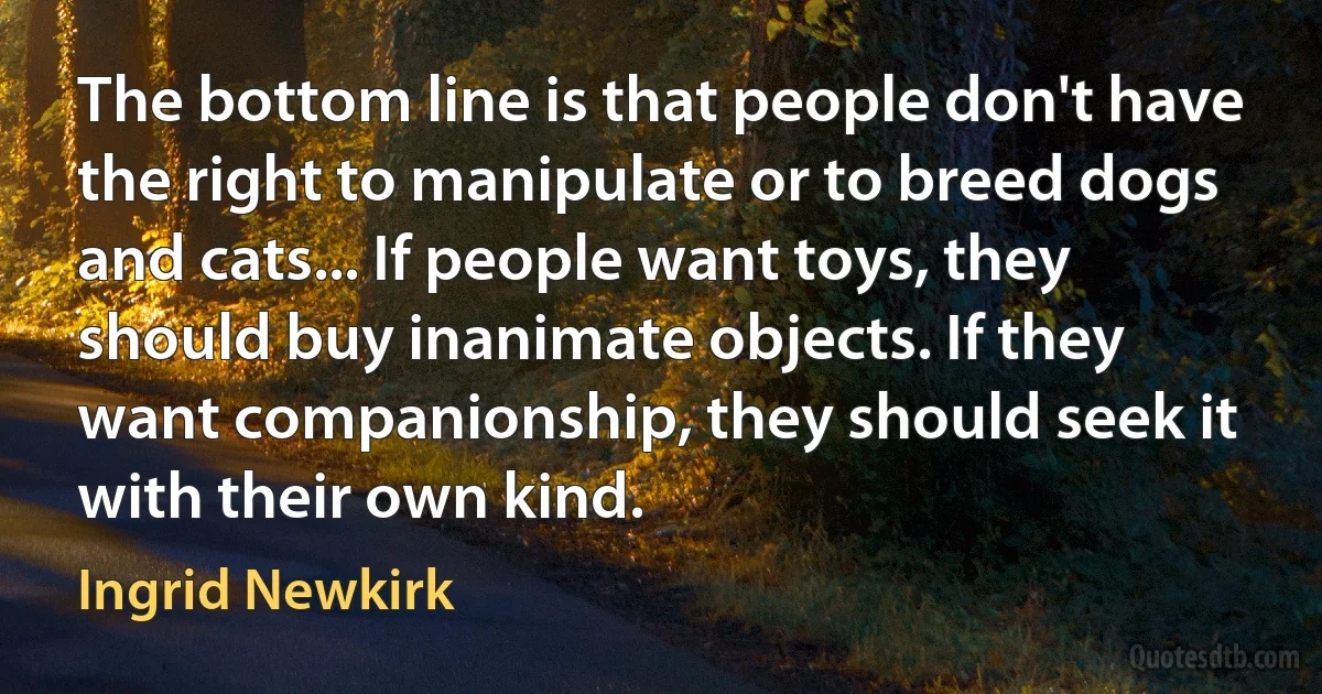 The bottom line is that people don't have the right to manipulate or to breed dogs and cats... If people want toys, they should buy inanimate objects. If they want companionship, they should seek it with their own kind. (Ingrid Newkirk)