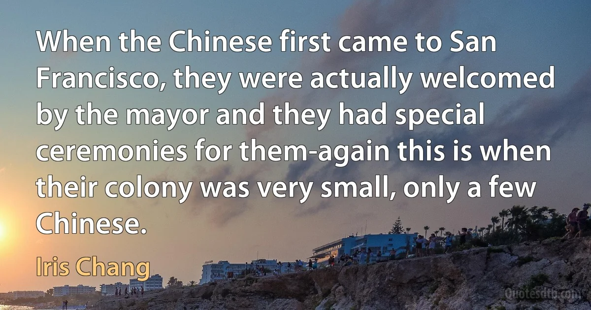 When the Chinese first came to San Francisco, they were actually welcomed by the mayor and they had special ceremonies for them-again this is when their colony was very small, only a few Chinese. (Iris Chang)