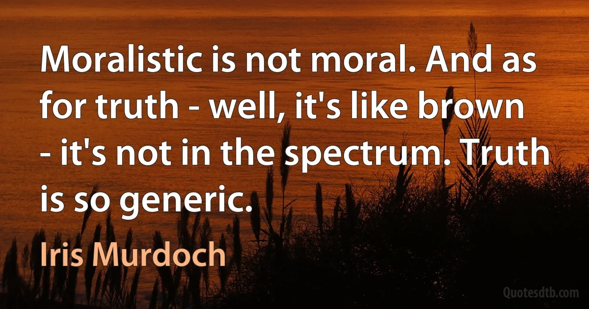 Moralistic is not moral. And as for truth - well, it's like brown - it's not in the spectrum. Truth is so generic. (Iris Murdoch)