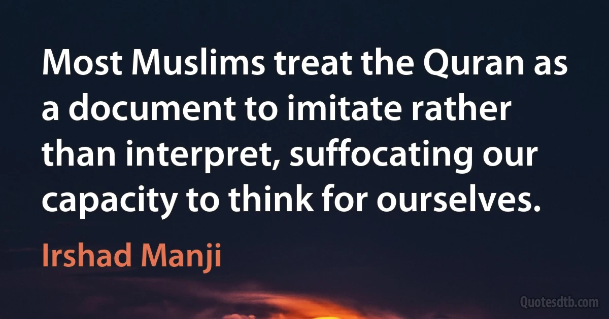 Most Muslims treat the Quran as a document to imitate rather than interpret, suffocating our capacity to think for ourselves. (Irshad Manji)