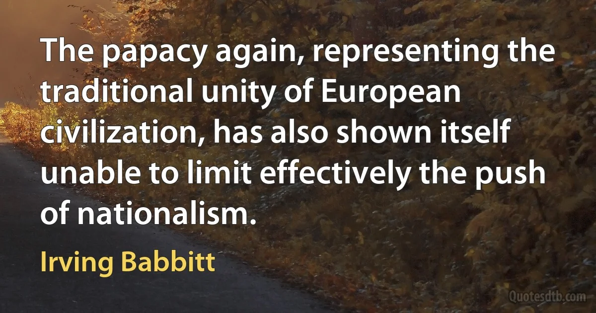 The papacy again, representing the traditional unity of European civilization, has also shown itself unable to limit effectively the push of nationalism. (Irving Babbitt)