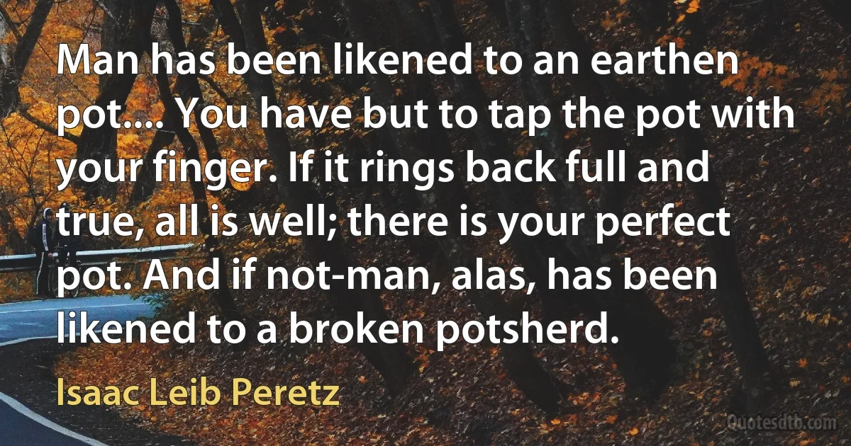 Man has been likened to an earthen pot.... You have but to tap the pot with your finger. If it rings back full and true, all is well; there is your perfect pot. And if not-man, alas, has been likened to a broken potsherd. (Isaac Leib Peretz)