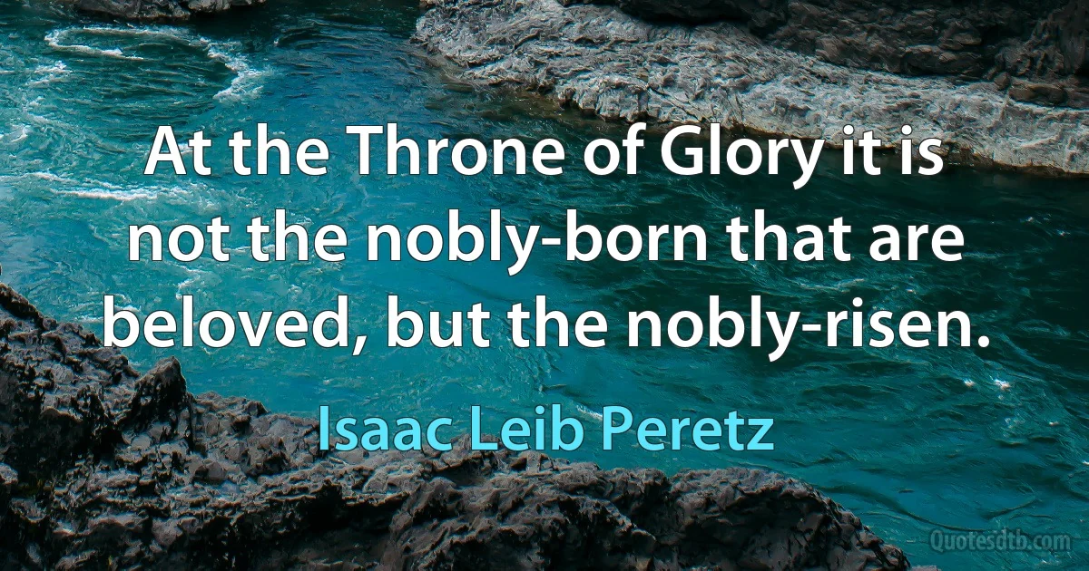 At the Throne of Glory it is not the nobly-born that are beloved, but the nobly-risen. (Isaac Leib Peretz)