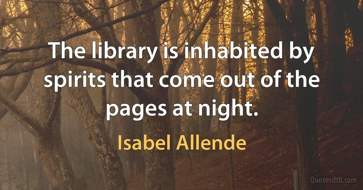 The library is inhabited by spirits that come out of the pages at night. (Isabel Allende)