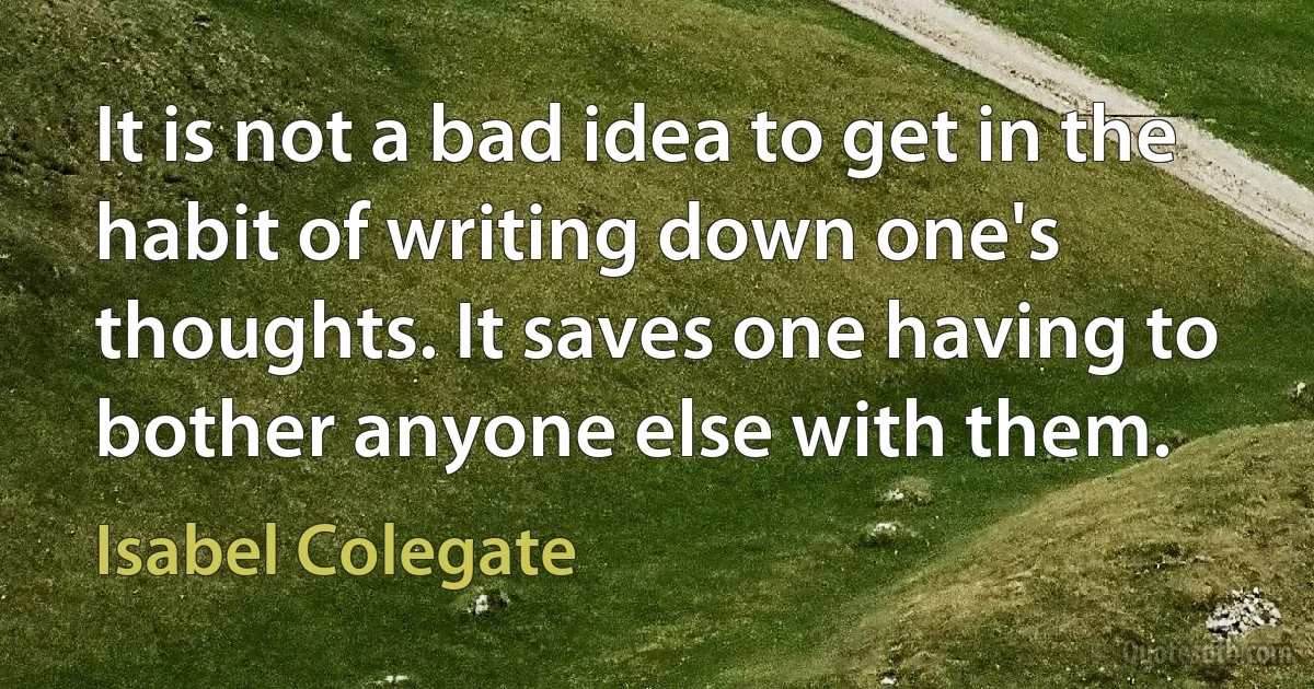 It is not a bad idea to get in the habit of writing down one's thoughts. It saves one having to bother anyone else with them. (Isabel Colegate)