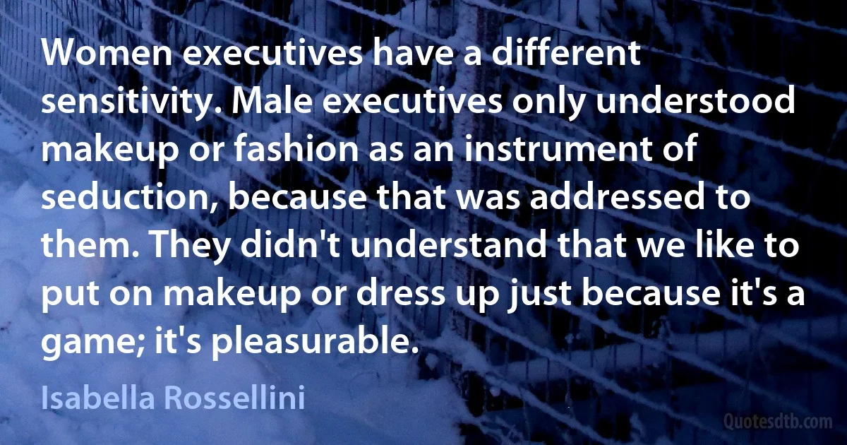 Women executives have a different sensitivity. Male executives only understood makeup or fashion as an instrument of seduction, because that was addressed to them. They didn't understand that we like to put on makeup or dress up just because it's a game; it's pleasurable. (Isabella Rossellini)