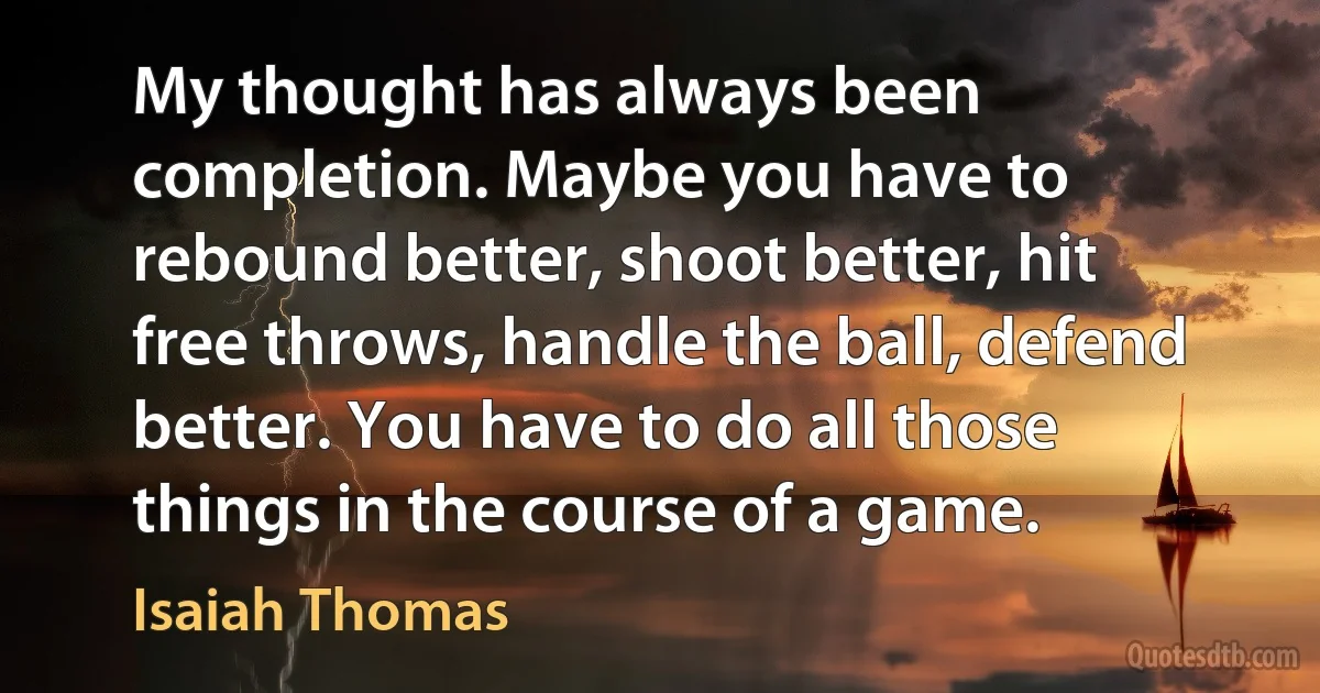 My thought has always been completion. Maybe you have to rebound better, shoot better, hit free throws, handle the ball, defend better. You have to do all those things in the course of a game. (Isaiah Thomas)