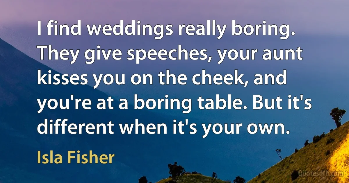 I find weddings really boring. They give speeches, your aunt kisses you on the cheek, and you're at a boring table. But it's different when it's your own. (Isla Fisher)